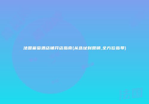 法国葡萄酒店铺开店指南(从选址到营销,全方位指导)