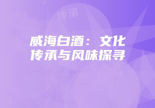 威海白酒：文化传承与风味探寻