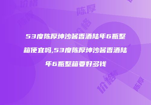 53度陈厚坤沙酱香酒陆年6瓶整箱便宜吗,53度陈厚坤沙酱香酒陆年6瓶整箱要好多钱