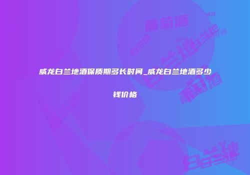 威龙白兰地酒保质期多长时间_威龙白兰地酒多少钱价格