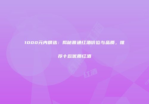 1000元内精选：揭秘普通红酒价位与品质，推荐十款优质红酒