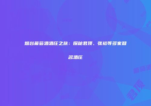 烟台葡萄酒酒庄之旅：探秘君顶、张裕等多家知名酒庄
