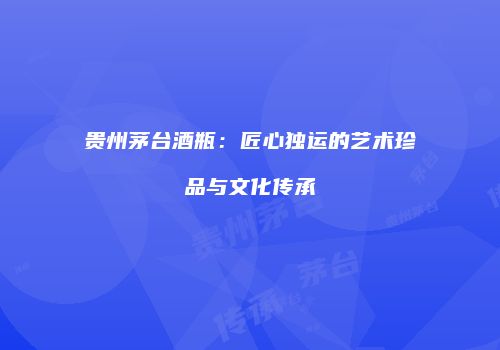 贵州茅台酒瓶：匠心独运的艺术珍品与文化传承