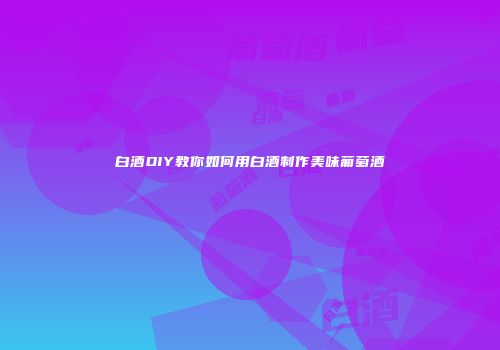 白酒DIY教你如何用白酒制作美味葡萄酒