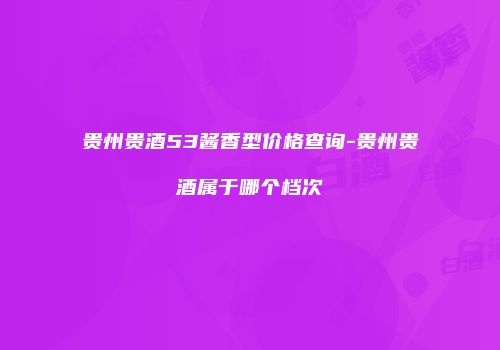 贵州贵酒53酱香型价格查询-贵州贵酒属于哪个档次