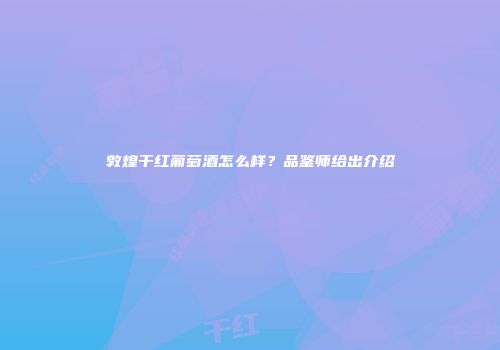 敦煌干红葡萄酒怎么样？品鉴师给出介绍