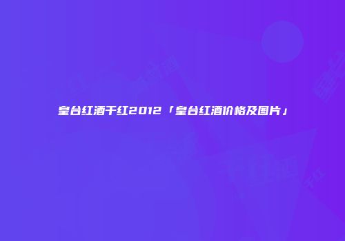 皇台红酒干红2012「皇台红酒价格及图片」