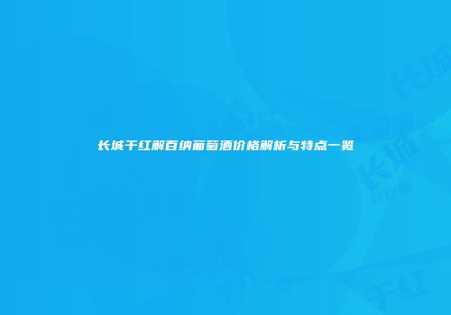 长城干红解百纳葡萄酒价格解析与特点一览