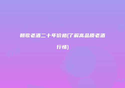 朝歌老酒二十年价格(了解高品质老酒行情)