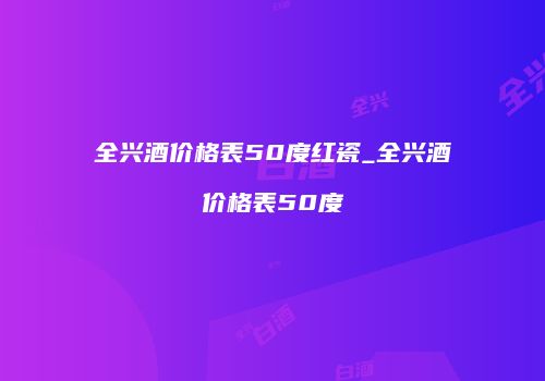全兴酒价格表50度红瓷_全兴酒价格表50度