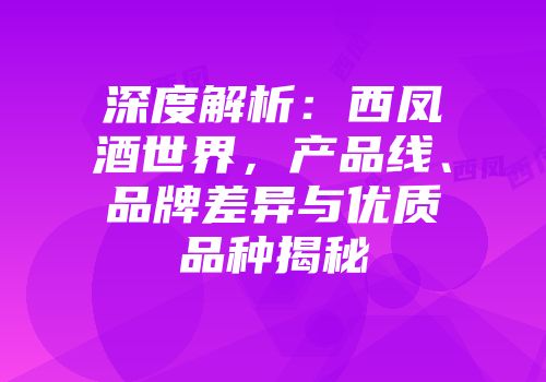 深度解析：西凤酒世界，产品线、品牌差异与优质品种揭秘