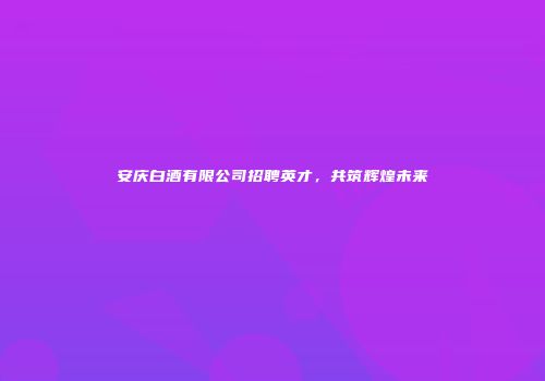 安庆白酒有限公司招聘英才，共筑辉煌未来