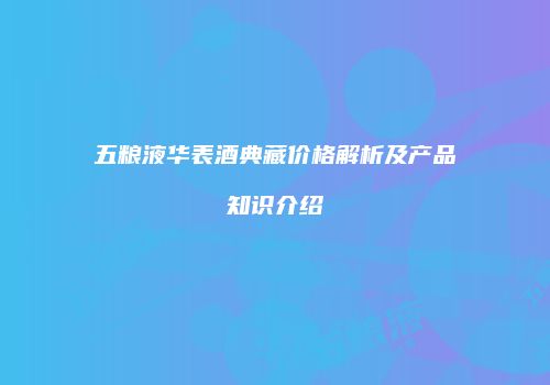 五粮液华表酒典藏价格解析及产品知识介绍