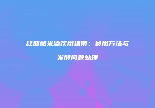 红曲酿米酒饮用指南：食用方法与发酵问题处理