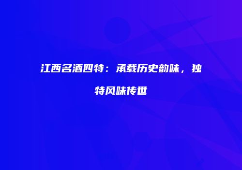 江西名酒四特：承载历史韵味，独特风味传世