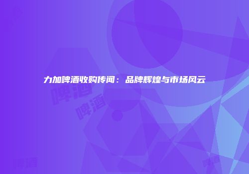 力加啤酒收购传闻：品牌辉煌与市场风云