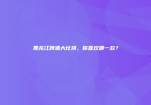 黑龙江啤酒大比拼，你喜欢哪一款？
