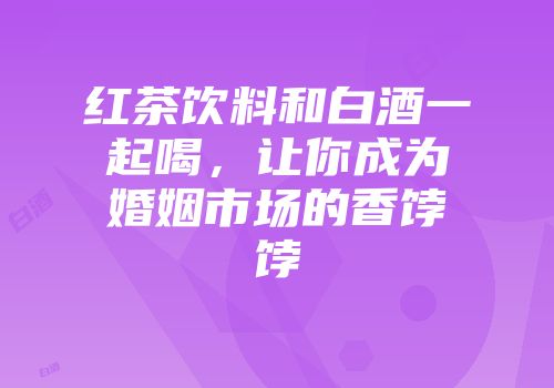 红茶饮料和白酒一起喝，让你成为婚姻市场的香饽饽