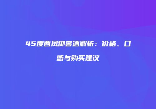 45度西凤御窖酒解析：价格、口感与购买建议