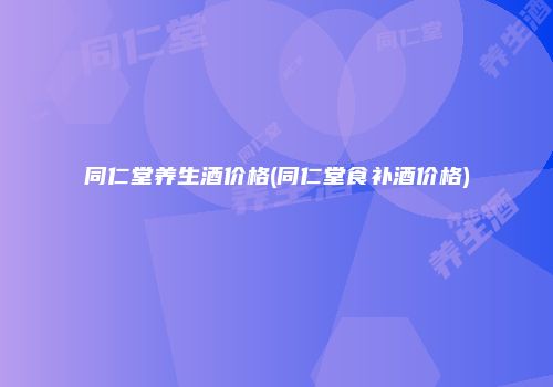 同仁堂养生酒价格(同仁堂食补酒价格)