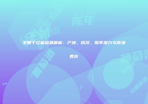 王朝千红葡萄酒解析：产地、档次、陈年潜力与市场售价