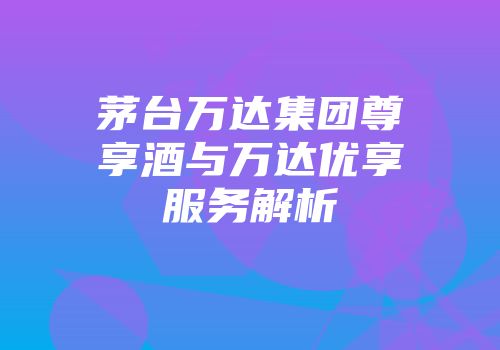 茅台万达集团尊享酒与万达优享服务解析