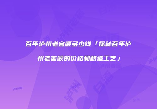 百年泸州老窖顺多少钱「探秘百年泸州老窖顺的价格和酿造工艺」