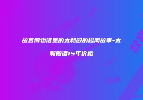 故宫博物馆里的太和殿的趣闻故事-太和殿酒15年价格