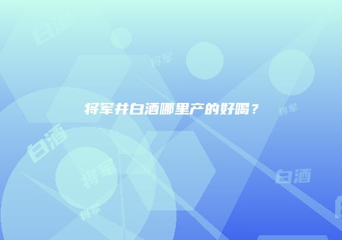 将军井白酒哪里产的好喝？