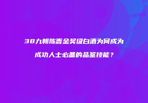 38九朝陈香金奖级白酒为何成为成功人士必备的品鉴技能？