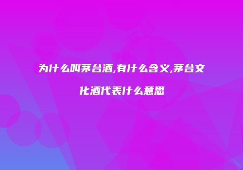 为什么叫茅台酒,有什么含义,茅台文化酒代表什么意思