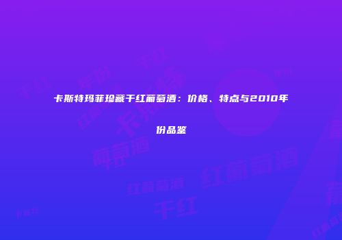 卡斯特玛菲珍藏干红葡萄酒：价格、特点与2010年份品鉴