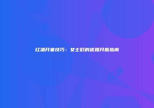 红酒开塞技巧：女士们的优雅开瓶指南