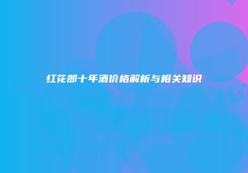 红花郎十年酒价格解析与相关知识