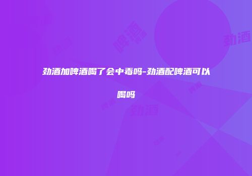劲酒加啤酒喝了会中毒吗-劲酒配啤酒可以喝吗