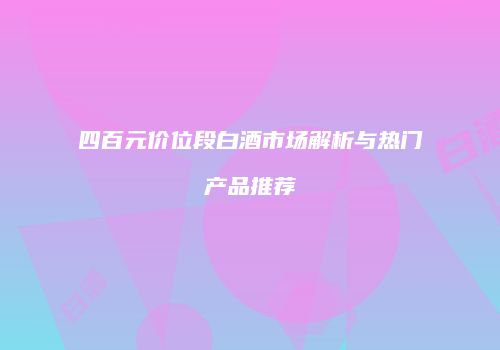 四百元价位段白酒市场解析与热门产品推荐