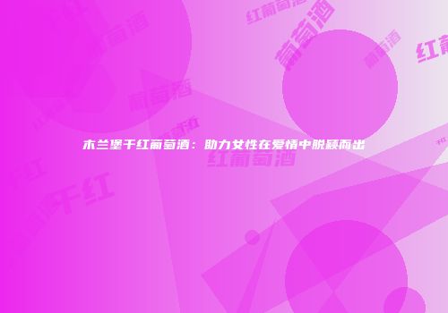 木兰堡干红葡萄酒：助力女性在爱情中脱颖而出