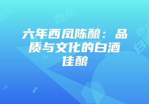 六年西凤陈酿：品质与文化的白酒佳酿