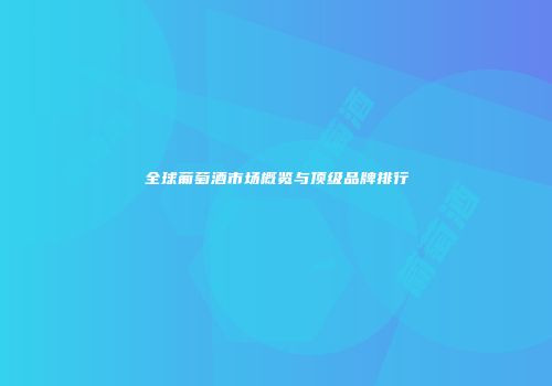 全球葡萄酒市场概览与顶级品牌排行