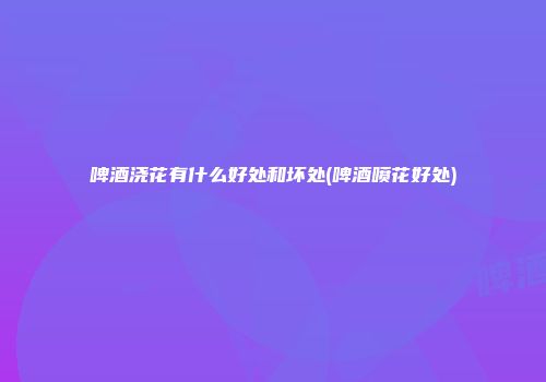 啤酒浇花有什么好处和坏处(啤酒喷花好处)