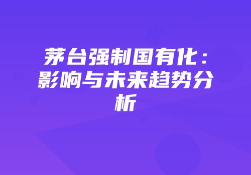 茅台强制国有化：影响与未来趋势分析