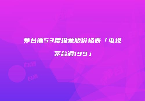 茅台酒53度珍藏版价格表「电视茅台酒199」