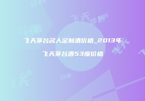 飞天茅台名人定制酒价格_2013年飞天茅台酒53度价格