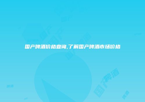 国产啤酒价格查询,了解国产啤酒市场价格