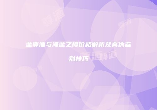 蓝尊酒与海蓝之樽价格解析及真伪鉴别技巧