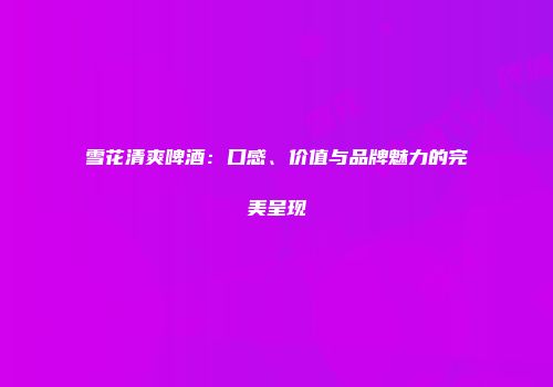雪花清爽啤酒：口感、价值与品牌魅力的完美呈现