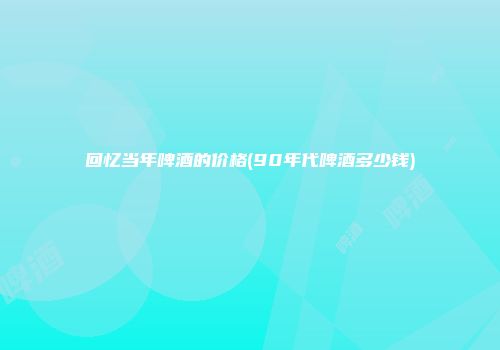 回忆当年啤酒的价格(90年代啤酒多少钱)