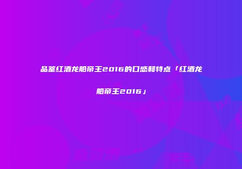 品鉴红酒龙船帝王2016的口感和特点「红酒龙船帝王2016」