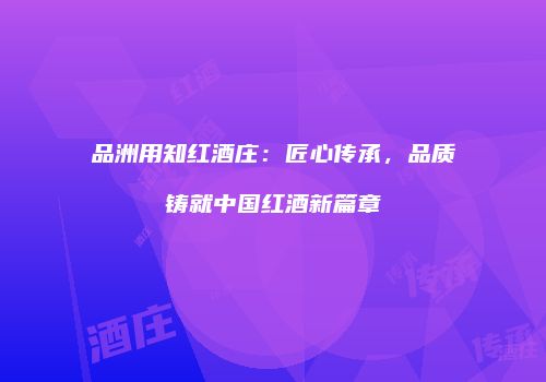 品洲用知红酒庄：匠心传承，品质铸就中国红酒新篇章