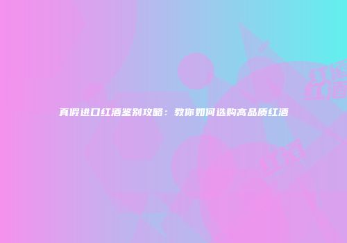 真假进口红酒鉴别攻略：教你如何选购高品质红酒